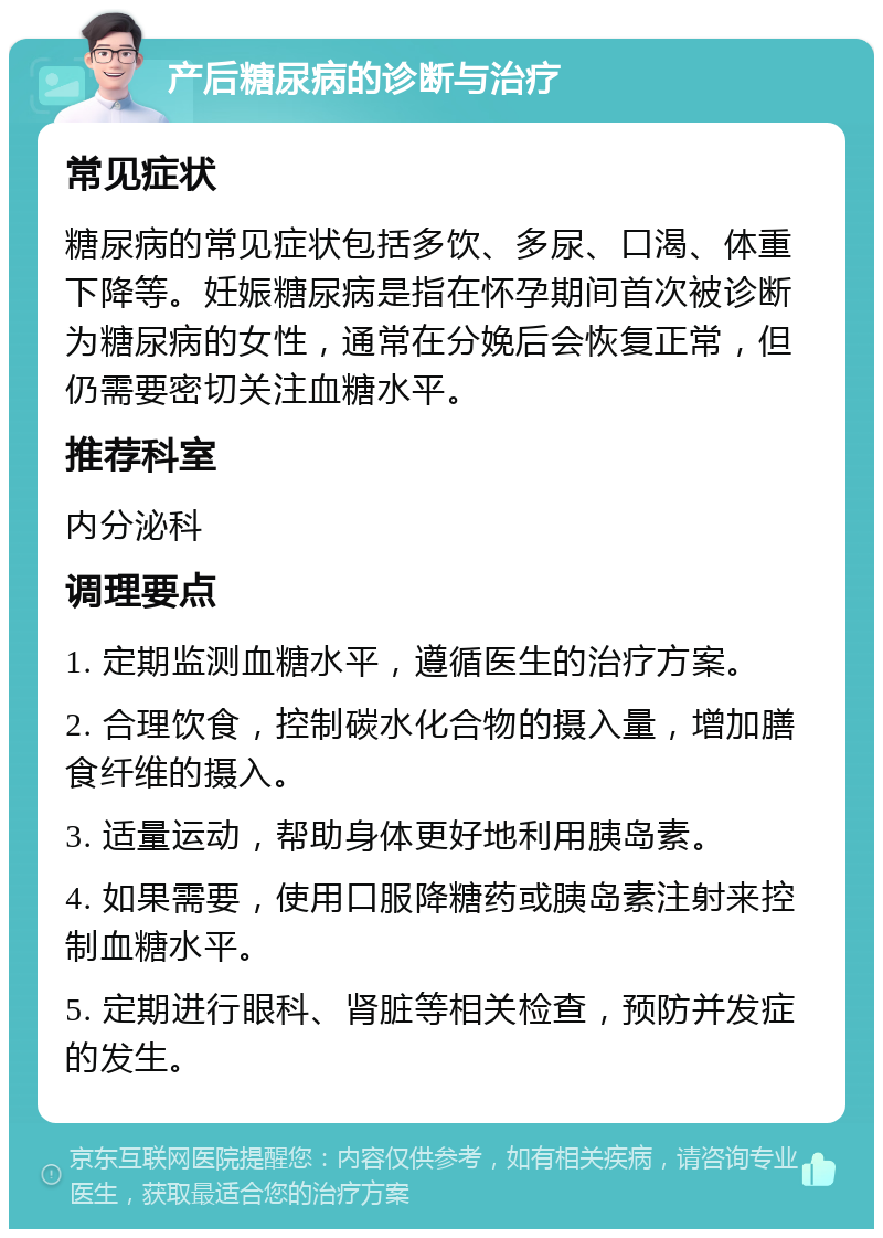 产后糖尿病的诊断与治疗 常见症状 糖尿病的常见症状包括多饮、多尿、口渴、体重下降等。妊娠糖尿病是指在怀孕期间首次被诊断为糖尿病的女性，通常在分娩后会恢复正常，但仍需要密切关注血糖水平。 推荐科室 内分泌科 调理要点 1. 定期监测血糖水平，遵循医生的治疗方案。 2. 合理饮食，控制碳水化合物的摄入量，增加膳食纤维的摄入。 3. 适量运动，帮助身体更好地利用胰岛素。 4. 如果需要，使用口服降糖药或胰岛素注射来控制血糖水平。 5. 定期进行眼科、肾脏等相关检查，预防并发症的发生。