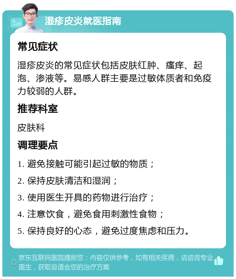 湿疹皮炎就医指南 常见症状 湿疹皮炎的常见症状包括皮肤红肿、瘙痒、起泡、渗液等。易感人群主要是过敏体质者和免疫力较弱的人群。 推荐科室 皮肤科 调理要点 1. 避免接触可能引起过敏的物质； 2. 保持皮肤清洁和湿润； 3. 使用医生开具的药物进行治疗； 4. 注意饮食，避免食用刺激性食物； 5. 保持良好的心态，避免过度焦虑和压力。