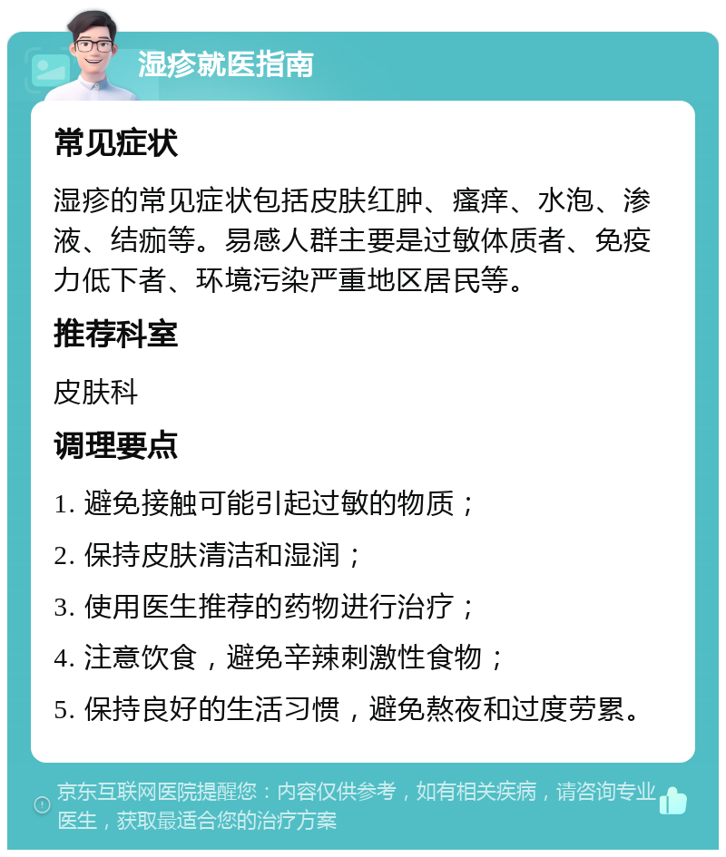 湿疹就医指南 常见症状 湿疹的常见症状包括皮肤红肿、瘙痒、水泡、渗液、结痂等。易感人群主要是过敏体质者、免疫力低下者、环境污染严重地区居民等。 推荐科室 皮肤科 调理要点 1. 避免接触可能引起过敏的物质； 2. 保持皮肤清洁和湿润； 3. 使用医生推荐的药物进行治疗； 4. 注意饮食，避免辛辣刺激性食物； 5. 保持良好的生活习惯，避免熬夜和过度劳累。