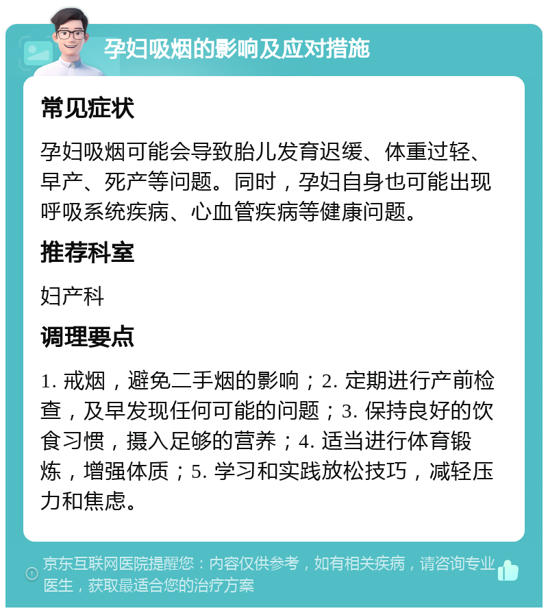 孕妇吸烟的影响及应对措施 常见症状 孕妇吸烟可能会导致胎儿发育迟缓、体重过轻、早产、死产等问题。同时，孕妇自身也可能出现呼吸系统疾病、心血管疾病等健康问题。 推荐科室 妇产科 调理要点 1. 戒烟，避免二手烟的影响；2. 定期进行产前检查，及早发现任何可能的问题；3. 保持良好的饮食习惯，摄入足够的营养；4. 适当进行体育锻炼，增强体质；5. 学习和实践放松技巧，减轻压力和焦虑。