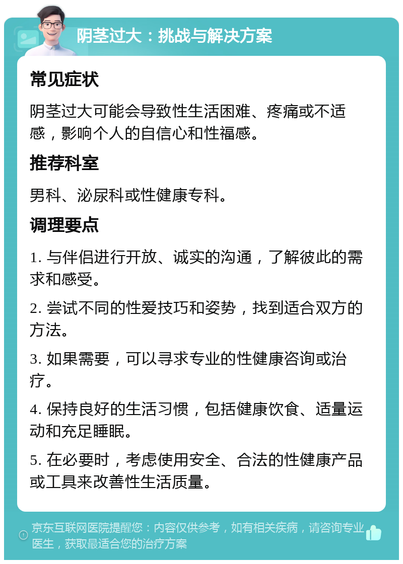 阴茎过大：挑战与解决方案 常见症状 阴茎过大可能会导致性生活困难、疼痛或不适感，影响个人的自信心和性福感。 推荐科室 男科、泌尿科或性健康专科。 调理要点 1. 与伴侣进行开放、诚实的沟通，了解彼此的需求和感受。 2. 尝试不同的性爱技巧和姿势，找到适合双方的方法。 3. 如果需要，可以寻求专业的性健康咨询或治疗。 4. 保持良好的生活习惯，包括健康饮食、适量运动和充足睡眠。 5. 在必要时，考虑使用安全、合法的性健康产品或工具来改善性生活质量。