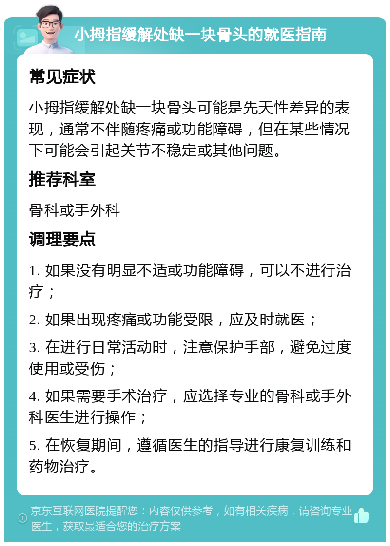 小拇指缓解处缺一块骨头的就医指南 常见症状 小拇指缓解处缺一块骨头可能是先天性差异的表现，通常不伴随疼痛或功能障碍，但在某些情况下可能会引起关节不稳定或其他问题。 推荐科室 骨科或手外科 调理要点 1. 如果没有明显不适或功能障碍，可以不进行治疗； 2. 如果出现疼痛或功能受限，应及时就医； 3. 在进行日常活动时，注意保护手部，避免过度使用或受伤； 4. 如果需要手术治疗，应选择专业的骨科或手外科医生进行操作； 5. 在恢复期间，遵循医生的指导进行康复训练和药物治疗。