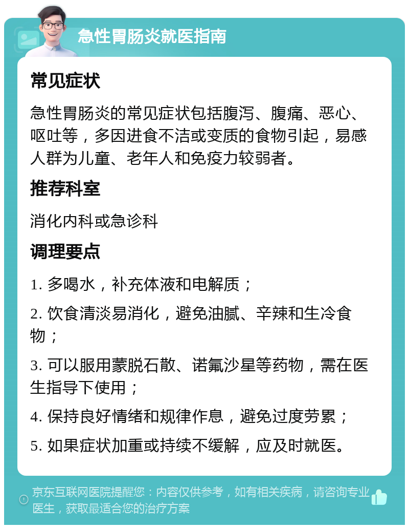 急性胃肠炎就医指南 常见症状 急性胃肠炎的常见症状包括腹泻、腹痛、恶心、呕吐等，多因进食不洁或变质的食物引起，易感人群为儿童、老年人和免疫力较弱者。 推荐科室 消化内科或急诊科 调理要点 1. 多喝水，补充体液和电解质； 2. 饮食清淡易消化，避免油腻、辛辣和生冷食物； 3. 可以服用蒙脱石散、诺氟沙星等药物，需在医生指导下使用； 4. 保持良好情绪和规律作息，避免过度劳累； 5. 如果症状加重或持续不缓解，应及时就医。