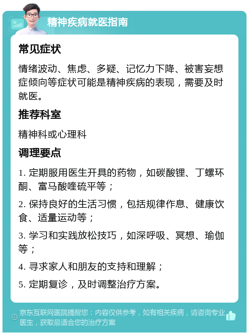 精神疾病就医指南 常见症状 情绪波动、焦虑、多疑、记忆力下降、被害妄想症倾向等症状可能是精神疾病的表现，需要及时就医。 推荐科室 精神科或心理科 调理要点 1. 定期服用医生开具的药物，如碳酸锂、丁螺环酮、富马酸喹硫平等； 2. 保持良好的生活习惯，包括规律作息、健康饮食、适量运动等； 3. 学习和实践放松技巧，如深呼吸、冥想、瑜伽等； 4. 寻求家人和朋友的支持和理解； 5. 定期复诊，及时调整治疗方案。