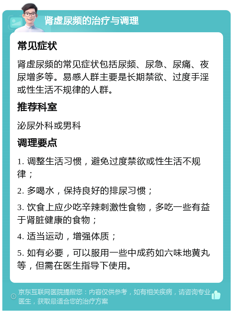 肾虚尿频的治疗与调理 常见症状 肾虚尿频的常见症状包括尿频、尿急、尿痛、夜尿增多等。易感人群主要是长期禁欲、过度手淫或性生活不规律的人群。 推荐科室 泌尿外科或男科 调理要点 1. 调整生活习惯，避免过度禁欲或性生活不规律； 2. 多喝水，保持良好的排尿习惯； 3. 饮食上应少吃辛辣刺激性食物，多吃一些有益于肾脏健康的食物； 4. 适当运动，增强体质； 5. 如有必要，可以服用一些中成药如六味地黄丸等，但需在医生指导下使用。