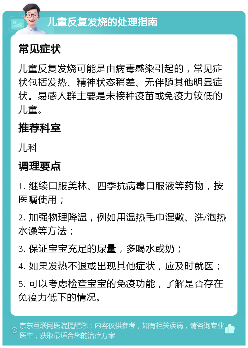 儿童反复发烧的处理指南 常见症状 儿童反复发烧可能是由病毒感染引起的，常见症状包括发热、精神状态稍差、无伴随其他明显症状。易感人群主要是未接种疫苗或免疫力较低的儿童。 推荐科室 儿科 调理要点 1. 继续口服美林、四季抗病毒口服液等药物，按医嘱使用； 2. 加强物理降温，例如用温热毛巾湿敷、洗/泡热水澡等方法； 3. 保证宝宝充足的尿量，多喝水或奶； 4. 如果发热不退或出现其他症状，应及时就医； 5. 可以考虑检查宝宝的免疫功能，了解是否存在免疫力低下的情况。