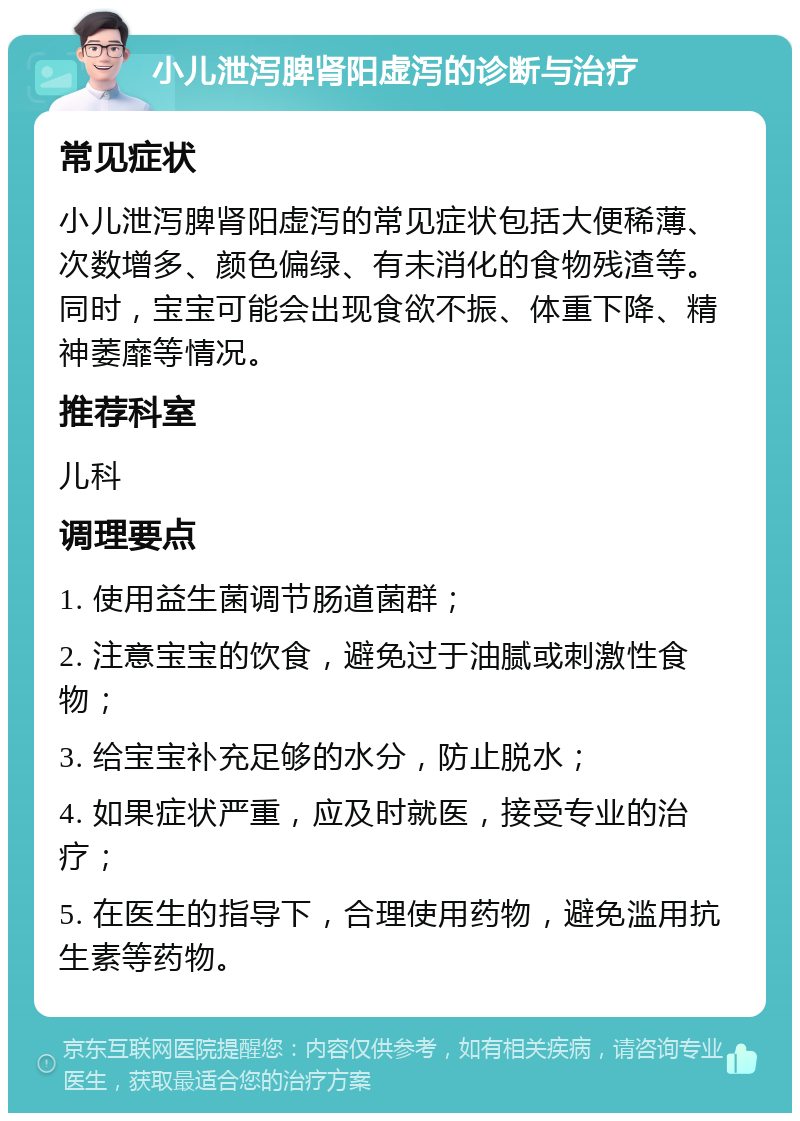 小儿泄泻脾肾阳虚泻的诊断与治疗 常见症状 小儿泄泻脾肾阳虚泻的常见症状包括大便稀薄、次数增多、颜色偏绿、有未消化的食物残渣等。同时，宝宝可能会出现食欲不振、体重下降、精神萎靡等情况。 推荐科室 儿科 调理要点 1. 使用益生菌调节肠道菌群； 2. 注意宝宝的饮食，避免过于油腻或刺激性食物； 3. 给宝宝补充足够的水分，防止脱水； 4. 如果症状严重，应及时就医，接受专业的治疗； 5. 在医生的指导下，合理使用药物，避免滥用抗生素等药物。