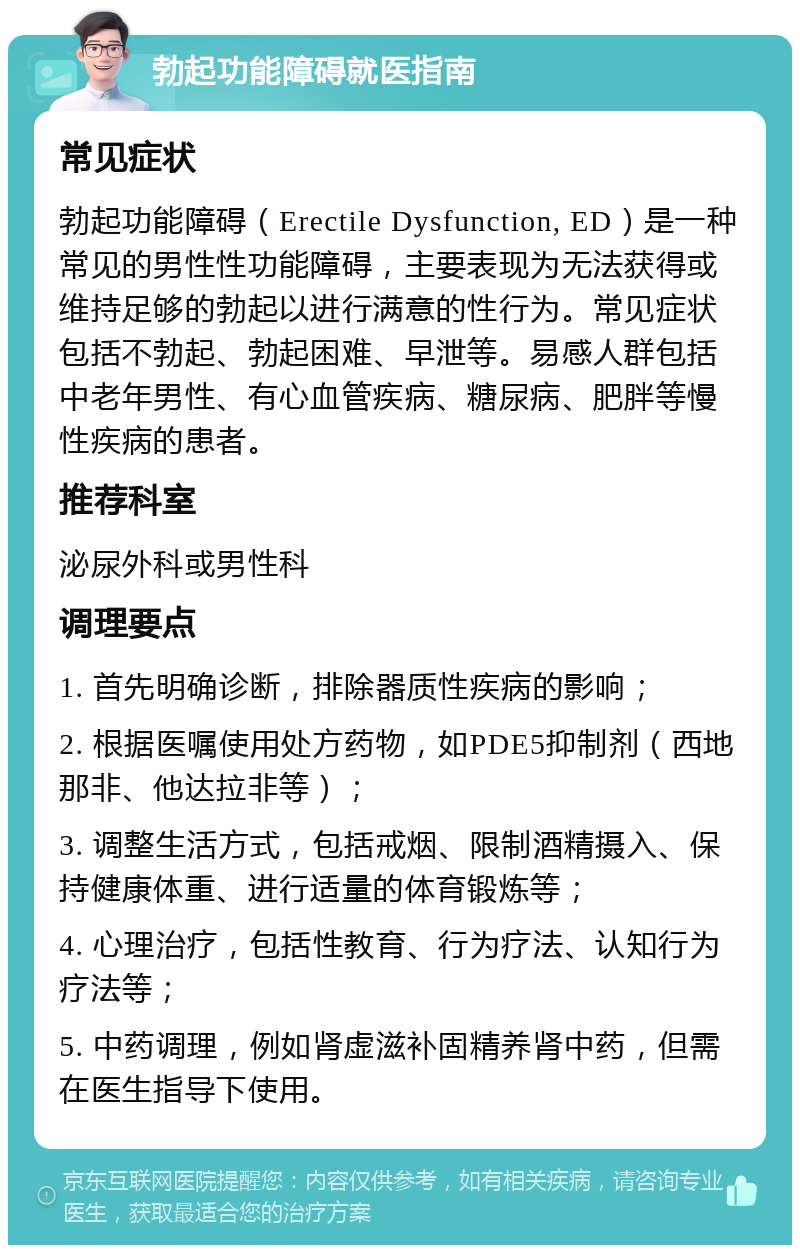 勃起功能障碍就医指南 常见症状 勃起功能障碍（Erectile Dysfunction, ED）是一种常见的男性性功能障碍，主要表现为无法获得或维持足够的勃起以进行满意的性行为。常见症状包括不勃起、勃起困难、早泄等。易感人群包括中老年男性、有心血管疾病、糖尿病、肥胖等慢性疾病的患者。 推荐科室 泌尿外科或男性科 调理要点 1. 首先明确诊断，排除器质性疾病的影响； 2. 根据医嘱使用处方药物，如PDE5抑制剂（西地那非、他达拉非等）； 3. 调整生活方式，包括戒烟、限制酒精摄入、保持健康体重、进行适量的体育锻炼等； 4. 心理治疗，包括性教育、行为疗法、认知行为疗法等； 5. 中药调理，例如肾虚滋补固精养肾中药，但需在医生指导下使用。