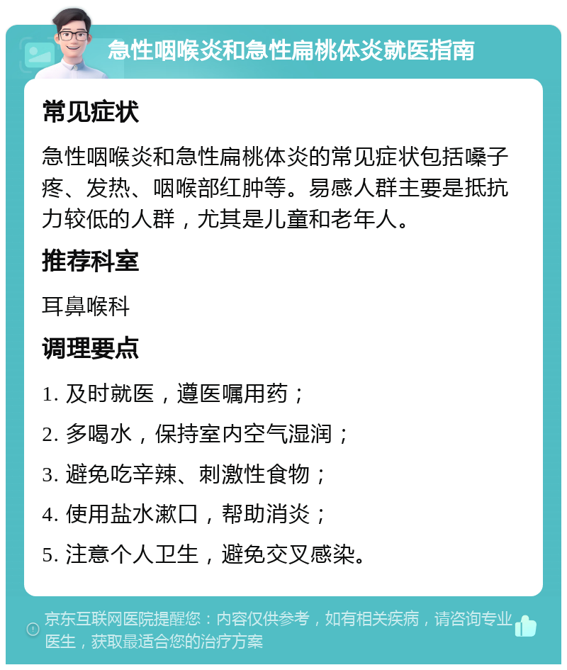 急性咽喉炎和急性扁桃体炎就医指南 常见症状 急性咽喉炎和急性扁桃体炎的常见症状包括嗓子疼、发热、咽喉部红肿等。易感人群主要是抵抗力较低的人群，尤其是儿童和老年人。 推荐科室 耳鼻喉科 调理要点 1. 及时就医，遵医嘱用药； 2. 多喝水，保持室内空气湿润； 3. 避免吃辛辣、刺激性食物； 4. 使用盐水漱口，帮助消炎； 5. 注意个人卫生，避免交叉感染。