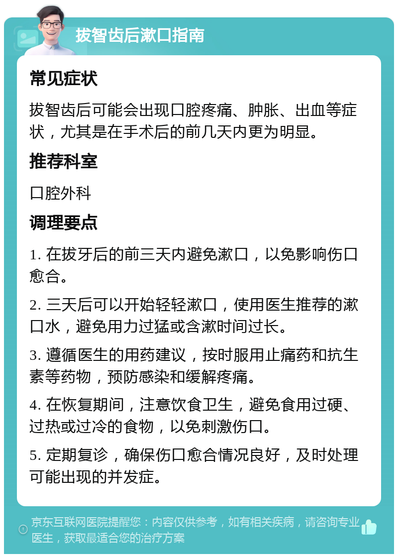 拔智齿后漱口指南 常见症状 拔智齿后可能会出现口腔疼痛、肿胀、出血等症状，尤其是在手术后的前几天内更为明显。 推荐科室 口腔外科 调理要点 1. 在拔牙后的前三天内避免漱口，以免影响伤口愈合。 2. 三天后可以开始轻轻漱口，使用医生推荐的漱口水，避免用力过猛或含漱时间过长。 3. 遵循医生的用药建议，按时服用止痛药和抗生素等药物，预防感染和缓解疼痛。 4. 在恢复期间，注意饮食卫生，避免食用过硬、过热或过冷的食物，以免刺激伤口。 5. 定期复诊，确保伤口愈合情况良好，及时处理可能出现的并发症。