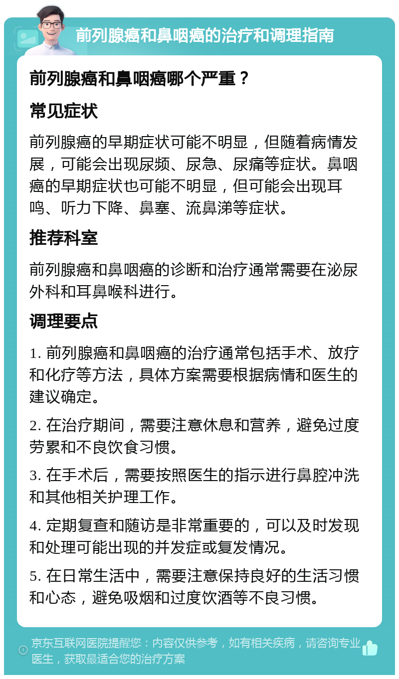 前列腺癌和鼻咽癌的治疗和调理指南 前列腺癌和鼻咽癌哪个严重？ 常见症状 前列腺癌的早期症状可能不明显，但随着病情发展，可能会出现尿频、尿急、尿痛等症状。鼻咽癌的早期症状也可能不明显，但可能会出现耳鸣、听力下降、鼻塞、流鼻涕等症状。 推荐科室 前列腺癌和鼻咽癌的诊断和治疗通常需要在泌尿外科和耳鼻喉科进行。 调理要点 1. 前列腺癌和鼻咽癌的治疗通常包括手术、放疗和化疗等方法，具体方案需要根据病情和医生的建议确定。 2. 在治疗期间，需要注意休息和营养，避免过度劳累和不良饮食习惯。 3. 在手术后，需要按照医生的指示进行鼻腔冲洗和其他相关护理工作。 4. 定期复查和随访是非常重要的，可以及时发现和处理可能出现的并发症或复发情况。 5. 在日常生活中，需要注意保持良好的生活习惯和心态，避免吸烟和过度饮酒等不良习惯。