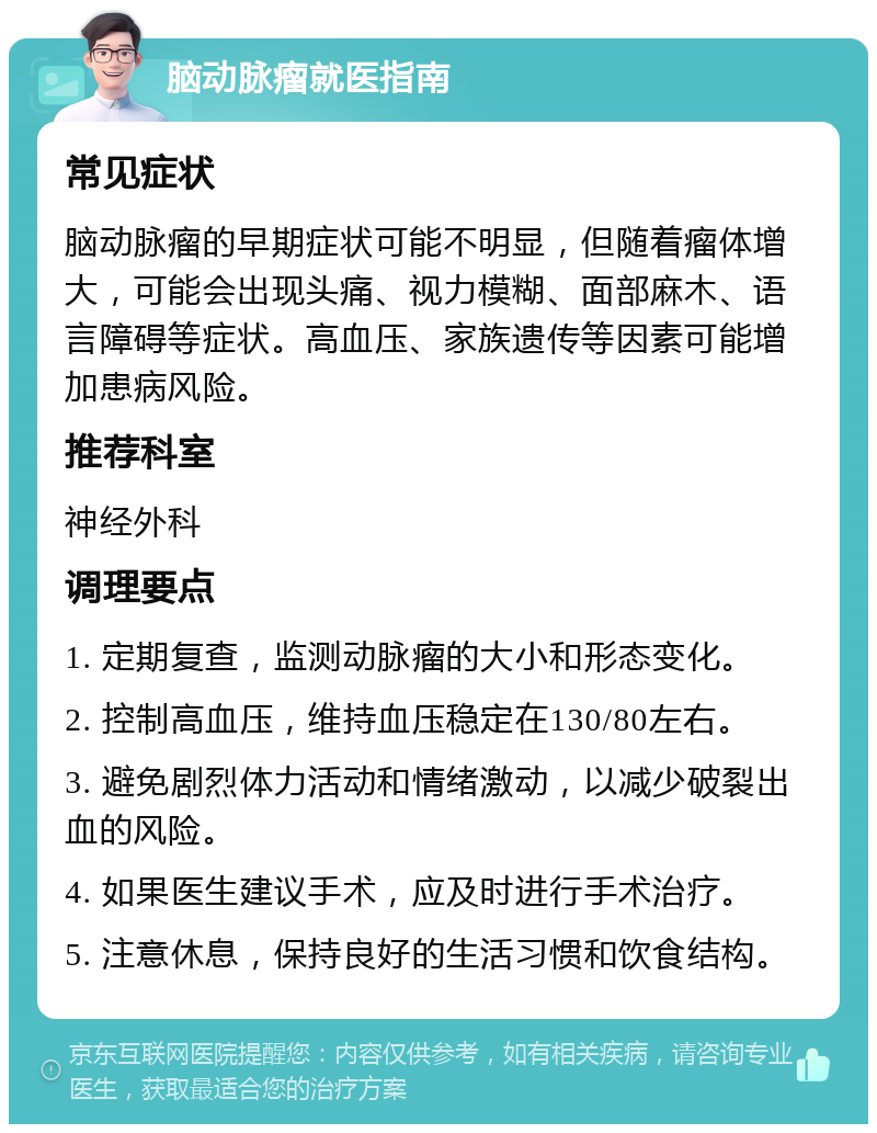 脑动脉瘤就医指南 常见症状 脑动脉瘤的早期症状可能不明显，但随着瘤体增大，可能会出现头痛、视力模糊、面部麻木、语言障碍等症状。高血压、家族遗传等因素可能增加患病风险。 推荐科室 神经外科 调理要点 1. 定期复查，监测动脉瘤的大小和形态变化。 2. 控制高血压，维持血压稳定在130/80左右。 3. 避免剧烈体力活动和情绪激动，以减少破裂出血的风险。 4. 如果医生建议手术，应及时进行手术治疗。 5. 注意休息，保持良好的生活习惯和饮食结构。