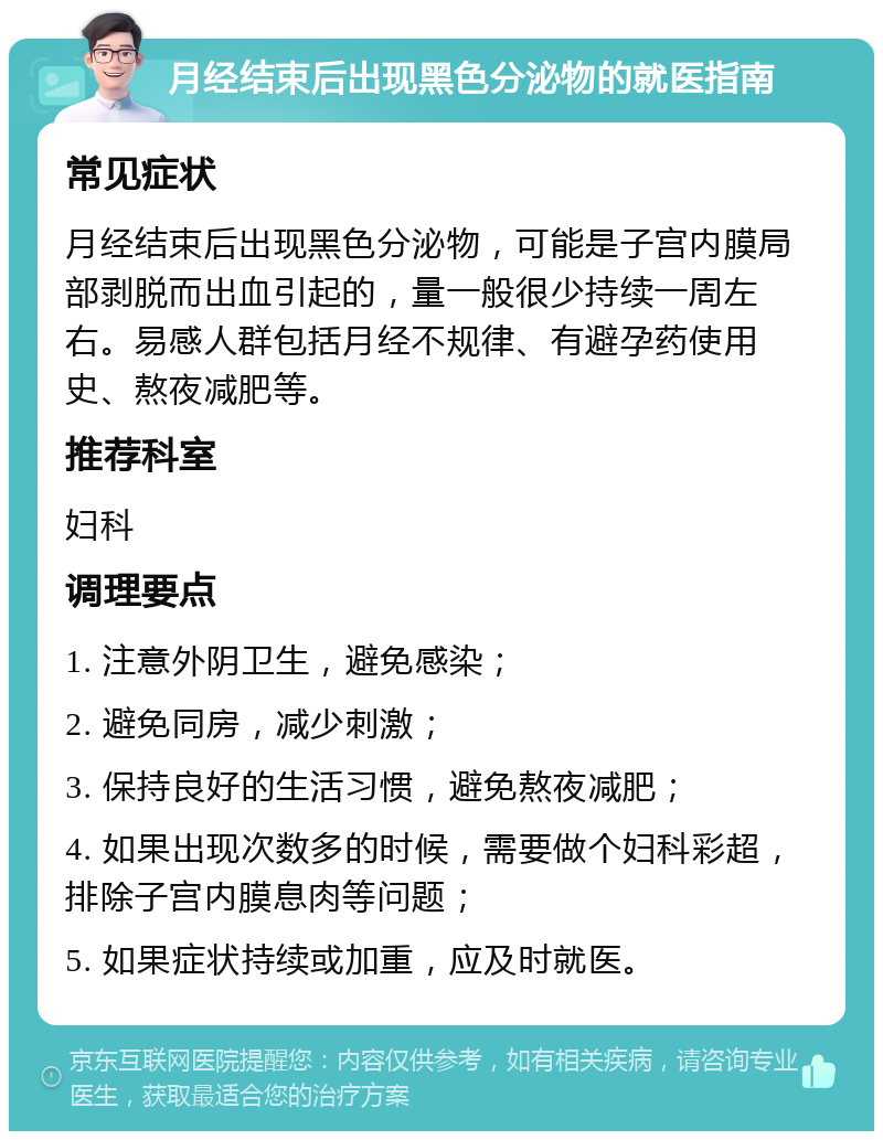 月经结束后出现黑色分泌物的就医指南 常见症状 月经结束后出现黑色分泌物，可能是子宫内膜局部剥脱而出血引起的，量一般很少持续一周左右。易感人群包括月经不规律、有避孕药使用史、熬夜减肥等。 推荐科室 妇科 调理要点 1. 注意外阴卫生，避免感染； 2. 避免同房，减少刺激； 3. 保持良好的生活习惯，避免熬夜减肥； 4. 如果出现次数多的时候，需要做个妇科彩超，排除子宫内膜息肉等问题； 5. 如果症状持续或加重，应及时就医。