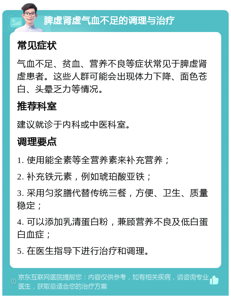 脾虚肾虚气血不足的调理与治疗 常见症状 气血不足、贫血、营养不良等症状常见于脾虚肾虚患者。这些人群可能会出现体力下降、面色苍白、头晕乏力等情况。 推荐科室 建议就诊于内科或中医科室。 调理要点 1. 使用能全素等全营养素来补充营养； 2. 补充铁元素，例如琥珀酸亚铁； 3. 采用匀浆膳代替传统三餐，方便、卫生、质量稳定； 4. 可以添加乳清蛋白粉，兼顾营养不良及低白蛋白血症； 5. 在医生指导下进行治疗和调理。