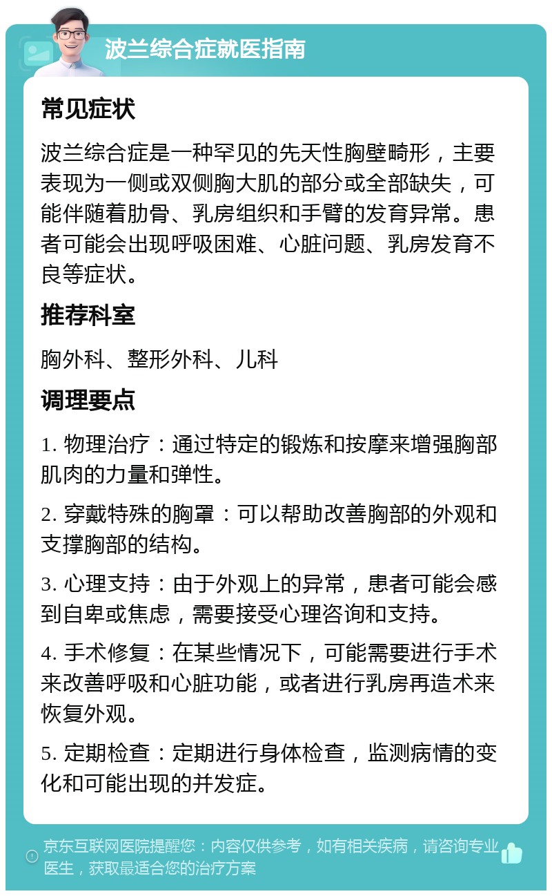 波兰综合症就医指南 常见症状 波兰综合症是一种罕见的先天性胸壁畸形，主要表现为一侧或双侧胸大肌的部分或全部缺失，可能伴随着肋骨、乳房组织和手臂的发育异常。患者可能会出现呼吸困难、心脏问题、乳房发育不良等症状。 推荐科室 胸外科、整形外科、儿科 调理要点 1. 物理治疗：通过特定的锻炼和按摩来增强胸部肌肉的力量和弹性。 2. 穿戴特殊的胸罩：可以帮助改善胸部的外观和支撑胸部的结构。 3. 心理支持：由于外观上的异常，患者可能会感到自卑或焦虑，需要接受心理咨询和支持。 4. 手术修复：在某些情况下，可能需要进行手术来改善呼吸和心脏功能，或者进行乳房再造术来恢复外观。 5. 定期检查：定期进行身体检查，监测病情的变化和可能出现的并发症。