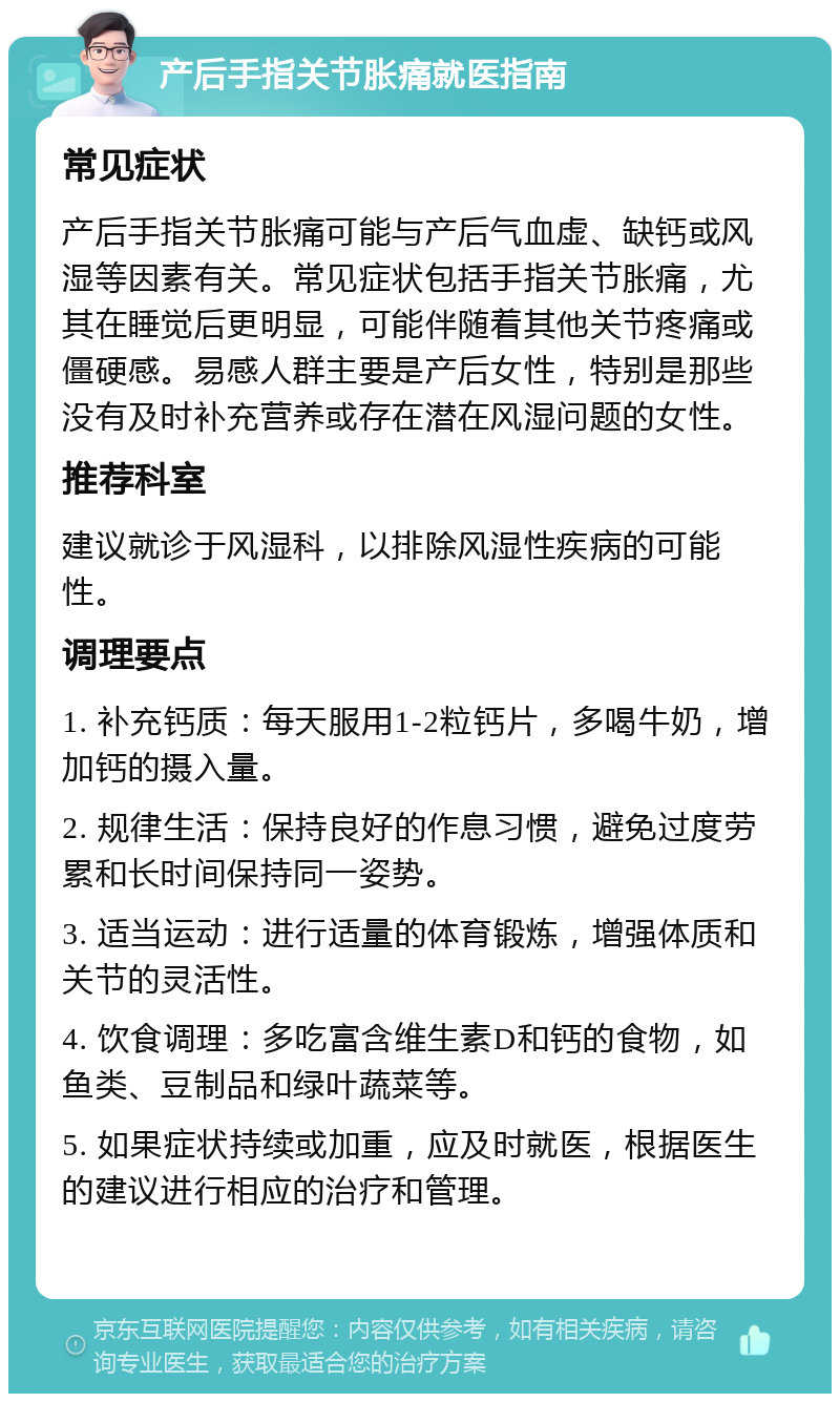 产后手指关节胀痛就医指南 常见症状 产后手指关节胀痛可能与产后气血虚、缺钙或风湿等因素有关。常见症状包括手指关节胀痛，尤其在睡觉后更明显，可能伴随着其他关节疼痛或僵硬感。易感人群主要是产后女性，特别是那些没有及时补充营养或存在潜在风湿问题的女性。 推荐科室 建议就诊于风湿科，以排除风湿性疾病的可能性。 调理要点 1. 补充钙质：每天服用1-2粒钙片，多喝牛奶，增加钙的摄入量。 2. 规律生活：保持良好的作息习惯，避免过度劳累和长时间保持同一姿势。 3. 适当运动：进行适量的体育锻炼，增强体质和关节的灵活性。 4. 饮食调理：多吃富含维生素D和钙的食物，如鱼类、豆制品和绿叶蔬菜等。 5. 如果症状持续或加重，应及时就医，根据医生的建议进行相应的治疗和管理。