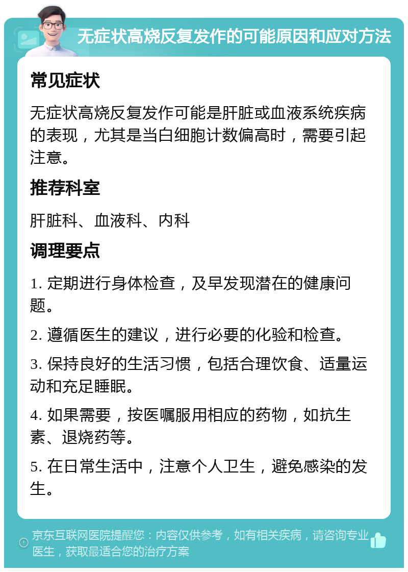 无症状高烧反复发作的可能原因和应对方法 常见症状 无症状高烧反复发作可能是肝脏或血液系统疾病的表现，尤其是当白细胞计数偏高时，需要引起注意。 推荐科室 肝脏科、血液科、内科 调理要点 1. 定期进行身体检查，及早发现潜在的健康问题。 2. 遵循医生的建议，进行必要的化验和检查。 3. 保持良好的生活习惯，包括合理饮食、适量运动和充足睡眠。 4. 如果需要，按医嘱服用相应的药物，如抗生素、退烧药等。 5. 在日常生活中，注意个人卫生，避免感染的发生。