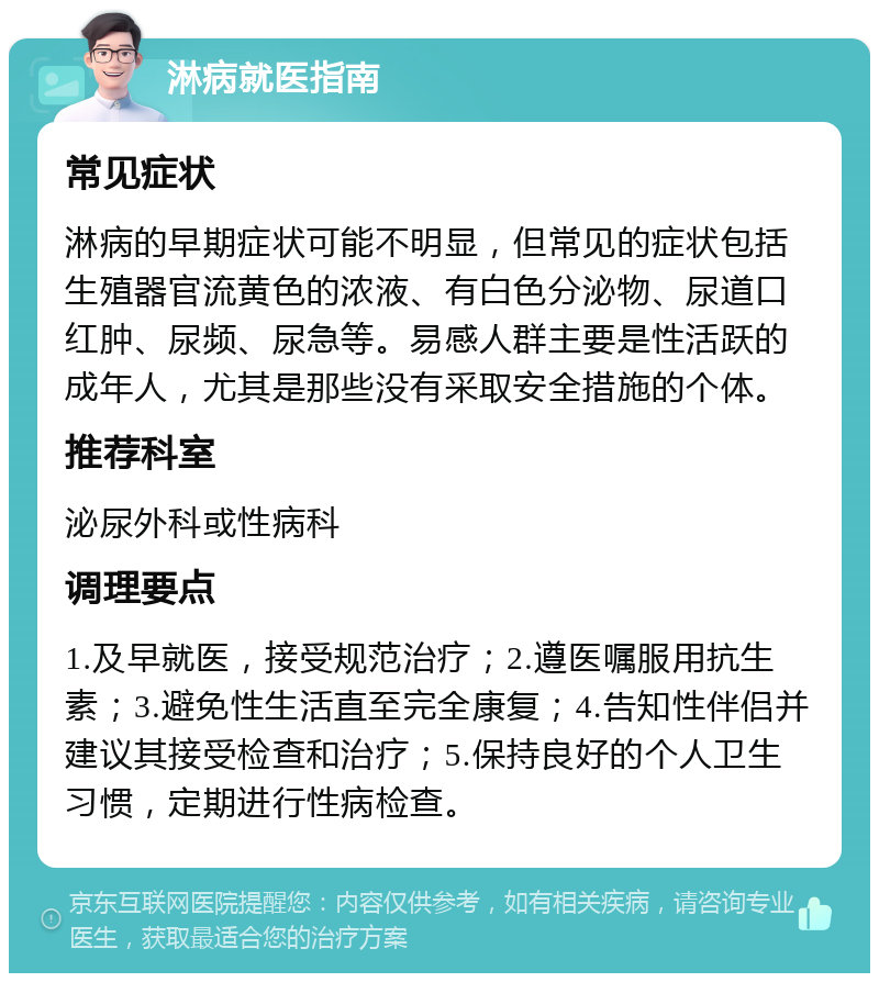 淋病就医指南 常见症状 淋病的早期症状可能不明显，但常见的症状包括生殖器官流黄色的浓液、有白色分泌物、尿道口红肿、尿频、尿急等。易感人群主要是性活跃的成年人，尤其是那些没有采取安全措施的个体。 推荐科室 泌尿外科或性病科 调理要点 1.及早就医，接受规范治疗；2.遵医嘱服用抗生素；3.避免性生活直至完全康复；4.告知性伴侣并建议其接受检查和治疗；5.保持良好的个人卫生习惯，定期进行性病检查。