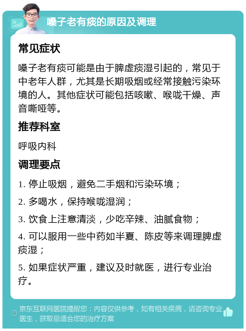 嗓子老有痰的原因及调理 常见症状 嗓子老有痰可能是由于脾虚痰湿引起的，常见于中老年人群，尤其是长期吸烟或经常接触污染环境的人。其他症状可能包括咳嗽、喉咙干燥、声音嘶哑等。 推荐科室 呼吸内科 调理要点 1. 停止吸烟，避免二手烟和污染环境； 2. 多喝水，保持喉咙湿润； 3. 饮食上注意清淡，少吃辛辣、油腻食物； 4. 可以服用一些中药如半夏、陈皮等来调理脾虚痰湿； 5. 如果症状严重，建议及时就医，进行专业治疗。