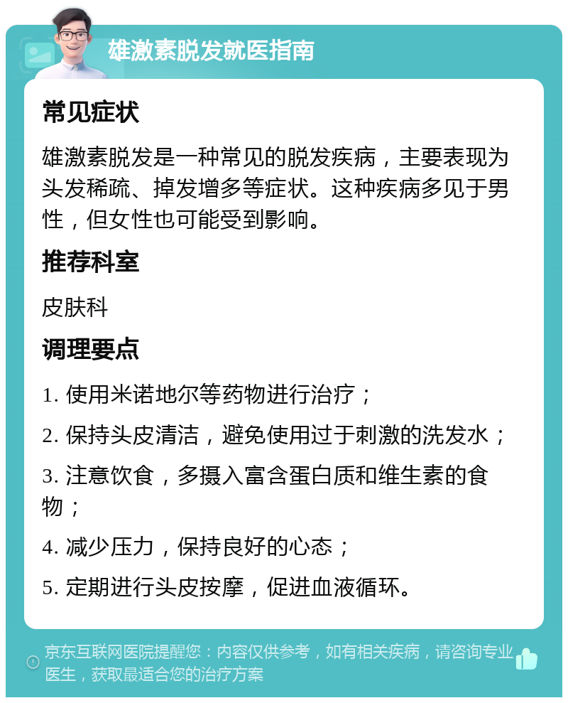 雄激素脱发就医指南 常见症状 雄激素脱发是一种常见的脱发疾病，主要表现为头发稀疏、掉发增多等症状。这种疾病多见于男性，但女性也可能受到影响。 推荐科室 皮肤科 调理要点 1. 使用米诺地尔等药物进行治疗； 2. 保持头皮清洁，避免使用过于刺激的洗发水； 3. 注意饮食，多摄入富含蛋白质和维生素的食物； 4. 减少压力，保持良好的心态； 5. 定期进行头皮按摩，促进血液循环。