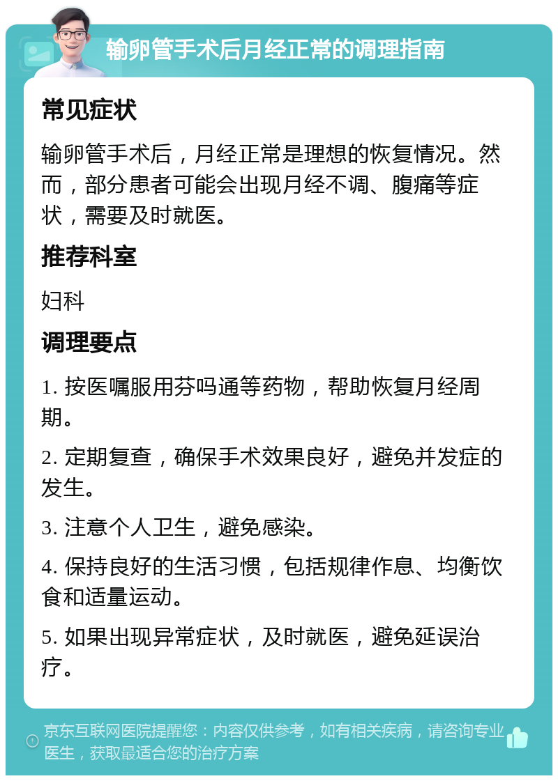 输卵管手术后月经正常的调理指南 常见症状 输卵管手术后，月经正常是理想的恢复情况。然而，部分患者可能会出现月经不调、腹痛等症状，需要及时就医。 推荐科室 妇科 调理要点 1. 按医嘱服用芬吗通等药物，帮助恢复月经周期。 2. 定期复查，确保手术效果良好，避免并发症的发生。 3. 注意个人卫生，避免感染。 4. 保持良好的生活习惯，包括规律作息、均衡饮食和适量运动。 5. 如果出现异常症状，及时就医，避免延误治疗。