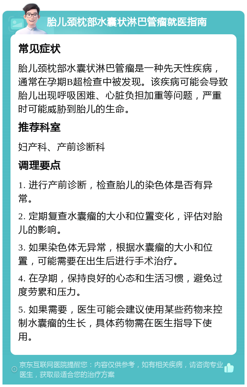 胎儿颈枕部水囊状淋巴管瘤就医指南 常见症状 胎儿颈枕部水囊状淋巴管瘤是一种先天性疾病，通常在孕期B超检查中被发现。该疾病可能会导致胎儿出现呼吸困难、心脏负担加重等问题，严重时可能威胁到胎儿的生命。 推荐科室 妇产科、产前诊断科 调理要点 1. 进行产前诊断，检查胎儿的染色体是否有异常。 2. 定期复查水囊瘤的大小和位置变化，评估对胎儿的影响。 3. 如果染色体无异常，根据水囊瘤的大小和位置，可能需要在出生后进行手术治疗。 4. 在孕期，保持良好的心态和生活习惯，避免过度劳累和压力。 5. 如果需要，医生可能会建议使用某些药物来控制水囊瘤的生长，具体药物需在医生指导下使用。