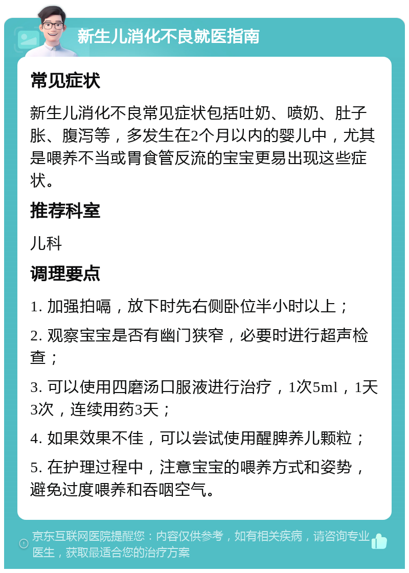 新生儿消化不良就医指南 常见症状 新生儿消化不良常见症状包括吐奶、喷奶、肚子胀、腹泻等，多发生在2个月以内的婴儿中，尤其是喂养不当或胃食管反流的宝宝更易出现这些症状。 推荐科室 儿科 调理要点 1. 加强拍嗝，放下时先右侧卧位半小时以上； 2. 观察宝宝是否有幽门狭窄，必要时进行超声检查； 3. 可以使用四磨汤口服液进行治疗，1次5ml，1天3次，连续用药3天； 4. 如果效果不佳，可以尝试使用醒脾养儿颗粒； 5. 在护理过程中，注意宝宝的喂养方式和姿势，避免过度喂养和吞咽空气。