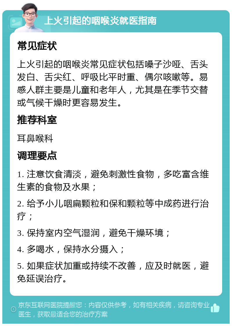 上火引起的咽喉炎就医指南 常见症状 上火引起的咽喉炎常见症状包括嗓子沙哑、舌头发白、舌尖红、呼吸比平时重、偶尔咳嗽等。易感人群主要是儿童和老年人，尤其是在季节交替或气候干燥时更容易发生。 推荐科室 耳鼻喉科 调理要点 1. 注意饮食清淡，避免刺激性食物，多吃富含维生素的食物及水果； 2. 给予小儿咽扁颗粒和保和颗粒等中成药进行治疗； 3. 保持室内空气湿润，避免干燥环境； 4. 多喝水，保持水分摄入； 5. 如果症状加重或持续不改善，应及时就医，避免延误治疗。