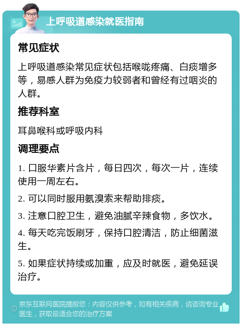 上呼吸道感染就医指南 常见症状 上呼吸道感染常见症状包括喉咙疼痛、白痰增多等，易感人群为免疫力较弱者和曾经有过咽炎的人群。 推荐科室 耳鼻喉科或呼吸内科 调理要点 1. 口服华素片含片，每日四次，每次一片，连续使用一周左右。 2. 可以同时服用氨溴索来帮助排痰。 3. 注意口腔卫生，避免油腻辛辣食物，多饮水。 4. 每天吃完饭刷牙，保持口腔清洁，防止细菌滋生。 5. 如果症状持续或加重，应及时就医，避免延误治疗。