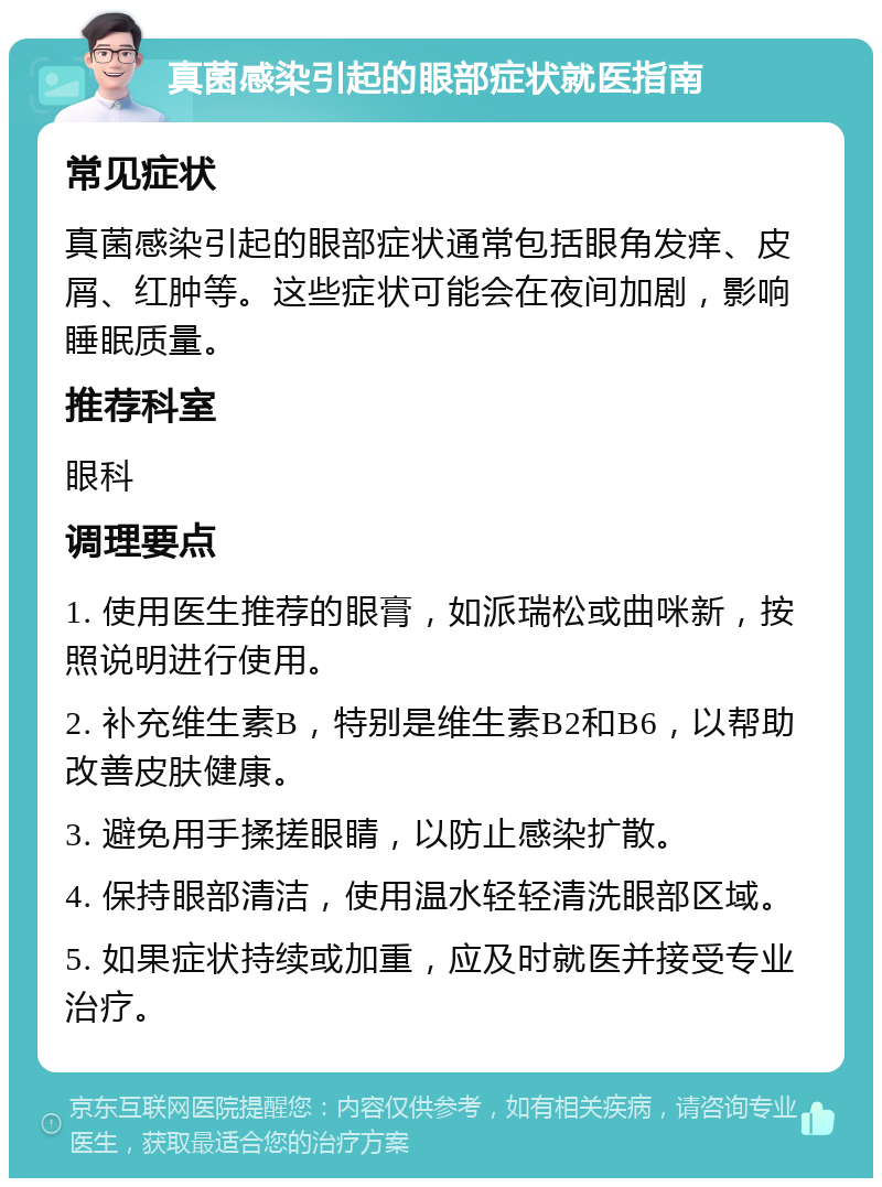 真菌感染引起的眼部症状就医指南 常见症状 真菌感染引起的眼部症状通常包括眼角发痒、皮屑、红肿等。这些症状可能会在夜间加剧，影响睡眠质量。 推荐科室 眼科 调理要点 1. 使用医生推荐的眼膏，如派瑞松或曲咪新，按照说明进行使用。 2. 补充维生素B，特别是维生素B2和B6，以帮助改善皮肤健康。 3. 避免用手揉搓眼睛，以防止感染扩散。 4. 保持眼部清洁，使用温水轻轻清洗眼部区域。 5. 如果症状持续或加重，应及时就医并接受专业治疗。