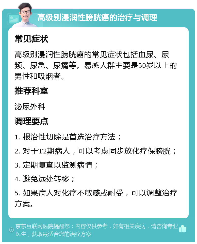 高级别浸润性膀胱癌的治疗与调理 常见症状 高级别浸润性膀胱癌的常见症状包括血尿、尿频、尿急、尿痛等。易感人群主要是50岁以上的男性和吸烟者。 推荐科室 泌尿外科 调理要点 1. 根治性切除是首选治疗方法； 2. 对于T2期病人，可以考虑同步放化疗保膀胱； 3. 定期复查以监测病情； 4. 避免远处转移； 5. 如果病人对化疗不敏感或耐受，可以调整治疗方案。