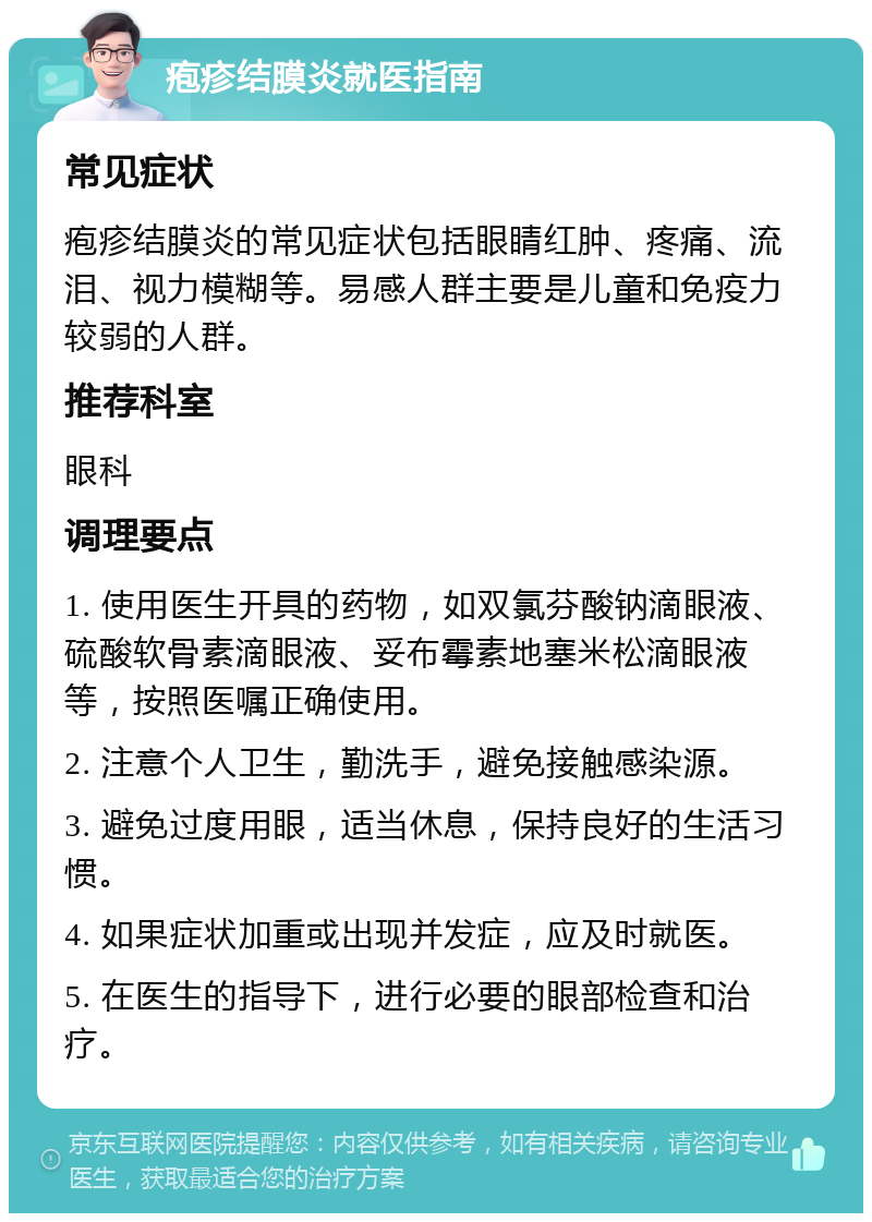 疱疹结膜炎就医指南 常见症状 疱疹结膜炎的常见症状包括眼睛红肿、疼痛、流泪、视力模糊等。易感人群主要是儿童和免疫力较弱的人群。 推荐科室 眼科 调理要点 1. 使用医生开具的药物，如双氯芬酸钠滴眼液、硫酸软骨素滴眼液、妥布霉素地塞米松滴眼液等，按照医嘱正确使用。 2. 注意个人卫生，勤洗手，避免接触感染源。 3. 避免过度用眼，适当休息，保持良好的生活习惯。 4. 如果症状加重或出现并发症，应及时就医。 5. 在医生的指导下，进行必要的眼部检查和治疗。