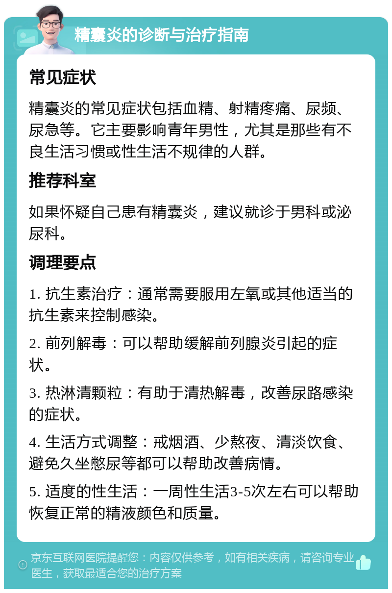 精囊炎的诊断与治疗指南 常见症状 精囊炎的常见症状包括血精、射精疼痛、尿频、尿急等。它主要影响青年男性，尤其是那些有不良生活习惯或性生活不规律的人群。 推荐科室 如果怀疑自己患有精囊炎，建议就诊于男科或泌尿科。 调理要点 1. 抗生素治疗：通常需要服用左氧或其他适当的抗生素来控制感染。 2. 前列解毒：可以帮助缓解前列腺炎引起的症状。 3. 热淋清颗粒：有助于清热解毒，改善尿路感染的症状。 4. 生活方式调整：戒烟酒、少熬夜、清淡饮食、避免久坐憋尿等都可以帮助改善病情。 5. 适度的性生活：一周性生活3-5次左右可以帮助恢复正常的精液颜色和质量。