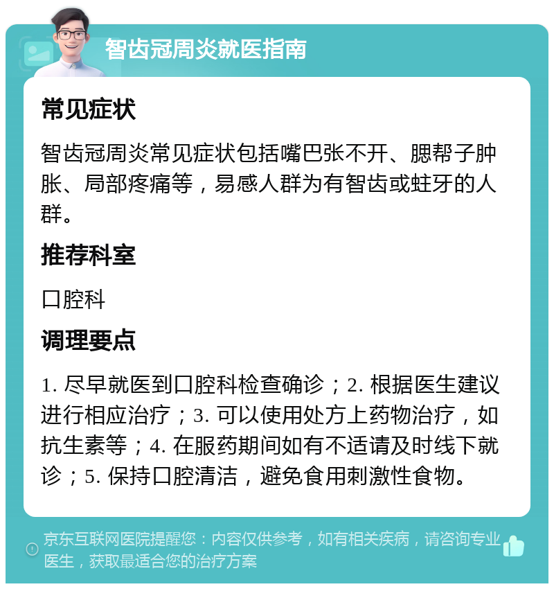 智齿冠周炎就医指南 常见症状 智齿冠周炎常见症状包括嘴巴张不开、腮帮子肿胀、局部疼痛等，易感人群为有智齿或蛀牙的人群。 推荐科室 口腔科 调理要点 1. 尽早就医到口腔科检查确诊；2. 根据医生建议进行相应治疗；3. 可以使用处方上药物治疗，如抗生素等；4. 在服药期间如有不适请及时线下就诊；5. 保持口腔清洁，避免食用刺激性食物。