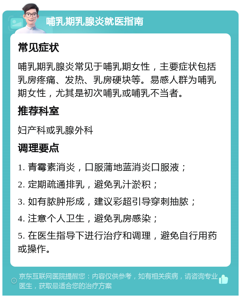 哺乳期乳腺炎就医指南 常见症状 哺乳期乳腺炎常见于哺乳期女性，主要症状包括乳房疼痛、发热、乳房硬块等。易感人群为哺乳期女性，尤其是初次哺乳或哺乳不当者。 推荐科室 妇产科或乳腺外科 调理要点 1. 青霉素消炎，口服蒲地蓝消炎口服液； 2. 定期疏通排乳，避免乳汁淤积； 3. 如有脓肿形成，建议彩超引导穿刺抽脓； 4. 注意个人卫生，避免乳房感染； 5. 在医生指导下进行治疗和调理，避免自行用药或操作。