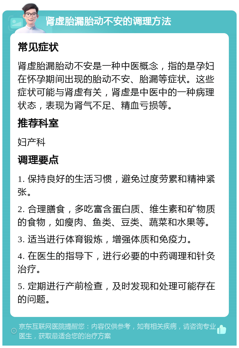 肾虚胎漏胎动不安的调理方法 常见症状 肾虚胎漏胎动不安是一种中医概念，指的是孕妇在怀孕期间出现的胎动不安、胎漏等症状。这些症状可能与肾虚有关，肾虚是中医中的一种病理状态，表现为肾气不足、精血亏损等。 推荐科室 妇产科 调理要点 1. 保持良好的生活习惯，避免过度劳累和精神紧张。 2. 合理膳食，多吃富含蛋白质、维生素和矿物质的食物，如瘦肉、鱼类、豆类、蔬菜和水果等。 3. 适当进行体育锻炼，增强体质和免疫力。 4. 在医生的指导下，进行必要的中药调理和针灸治疗。 5. 定期进行产前检查，及时发现和处理可能存在的问题。