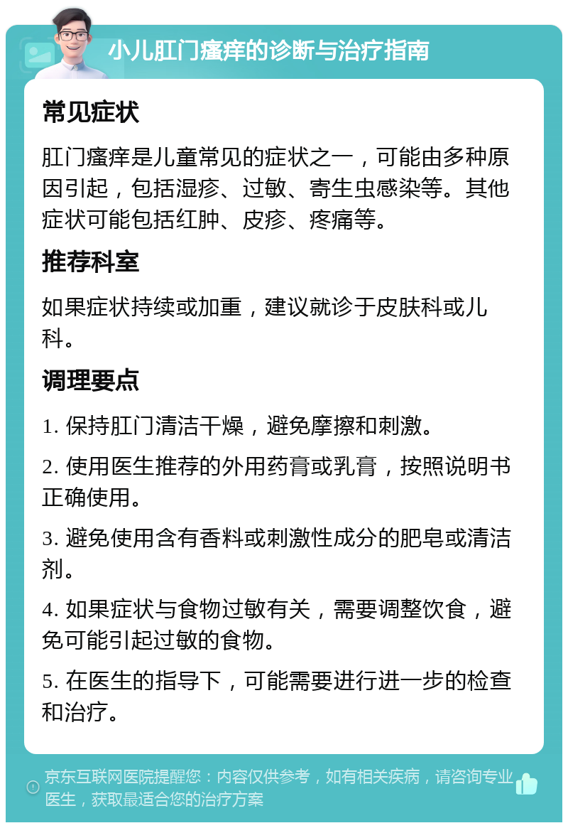 小儿肛门瘙痒的诊断与治疗指南 常见症状 肛门瘙痒是儿童常见的症状之一，可能由多种原因引起，包括湿疹、过敏、寄生虫感染等。其他症状可能包括红肿、皮疹、疼痛等。 推荐科室 如果症状持续或加重，建议就诊于皮肤科或儿科。 调理要点 1. 保持肛门清洁干燥，避免摩擦和刺激。 2. 使用医生推荐的外用药膏或乳膏，按照说明书正确使用。 3. 避免使用含有香料或刺激性成分的肥皂或清洁剂。 4. 如果症状与食物过敏有关，需要调整饮食，避免可能引起过敏的食物。 5. 在医生的指导下，可能需要进行进一步的检查和治疗。