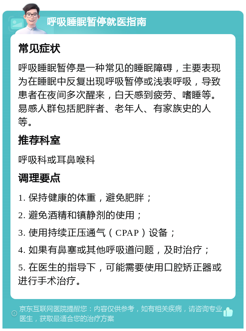 呼吸睡眠暂停就医指南 常见症状 呼吸睡眠暂停是一种常见的睡眠障碍，主要表现为在睡眠中反复出现呼吸暂停或浅表呼吸，导致患者在夜间多次醒来，白天感到疲劳、嗜睡等。易感人群包括肥胖者、老年人、有家族史的人等。 推荐科室 呼吸科或耳鼻喉科 调理要点 1. 保持健康的体重，避免肥胖； 2. 避免酒精和镇静剂的使用； 3. 使用持续正压通气（CPAP）设备； 4. 如果有鼻塞或其他呼吸道问题，及时治疗； 5. 在医生的指导下，可能需要使用口腔矫正器或进行手术治疗。