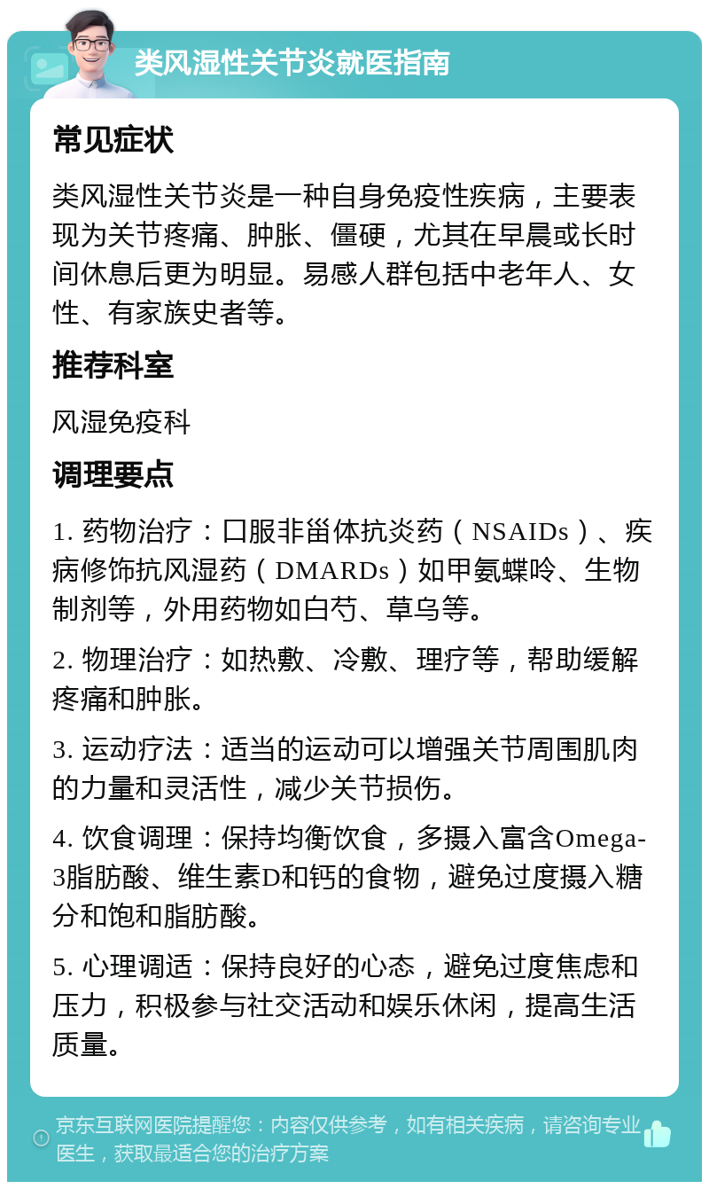 类风湿性关节炎就医指南 常见症状 类风湿性关节炎是一种自身免疫性疾病，主要表现为关节疼痛、肿胀、僵硬，尤其在早晨或长时间休息后更为明显。易感人群包括中老年人、女性、有家族史者等。 推荐科室 风湿免疫科 调理要点 1. 药物治疗：口服非甾体抗炎药（NSAIDs）、疾病修饰抗风湿药（DMARDs）如甲氨蝶呤、生物制剂等，外用药物如白芍、草乌等。 2. 物理治疗：如热敷、冷敷、理疗等，帮助缓解疼痛和肿胀。 3. 运动疗法：适当的运动可以增强关节周围肌肉的力量和灵活性，减少关节损伤。 4. 饮食调理：保持均衡饮食，多摄入富含Omega-3脂肪酸、维生素D和钙的食物，避免过度摄入糖分和饱和脂肪酸。 5. 心理调适：保持良好的心态，避免过度焦虑和压力，积极参与社交活动和娱乐休闲，提高生活质量。