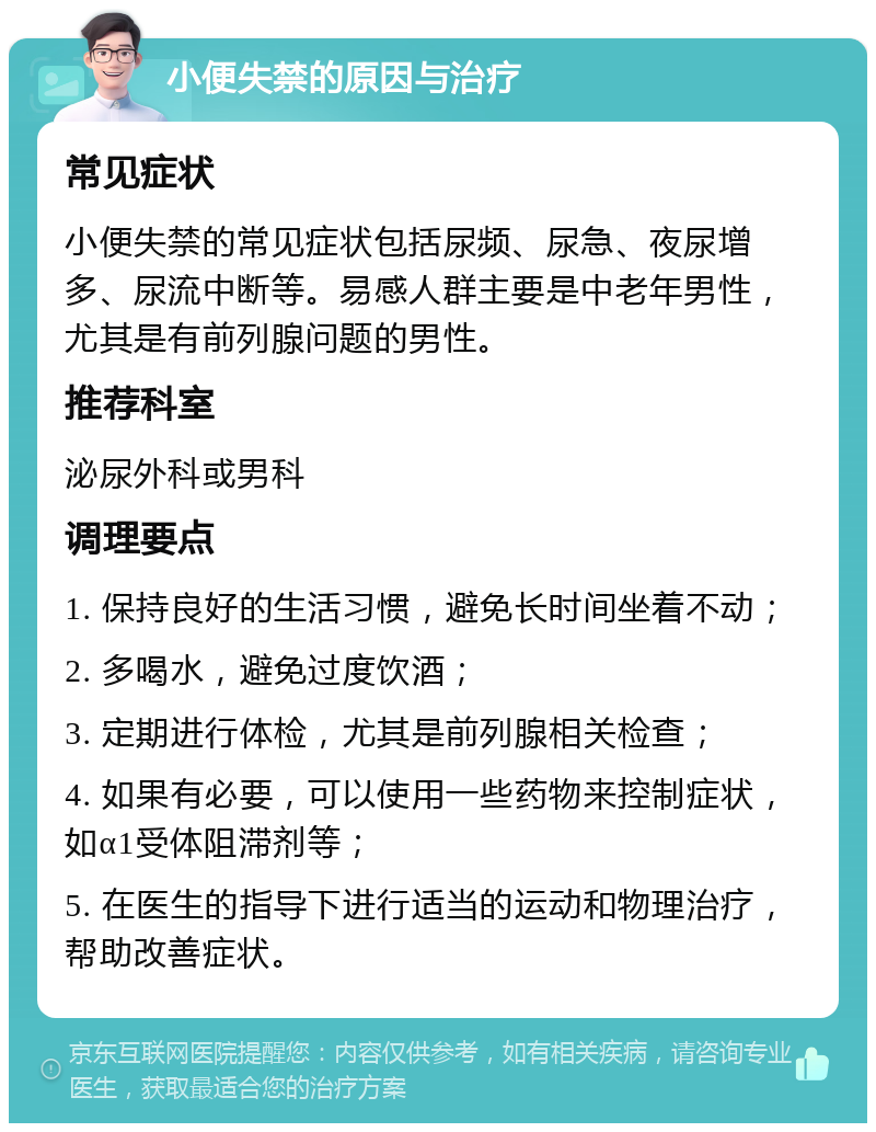 小便失禁的原因与治疗 常见症状 小便失禁的常见症状包括尿频、尿急、夜尿增多、尿流中断等。易感人群主要是中老年男性，尤其是有前列腺问题的男性。 推荐科室 泌尿外科或男科 调理要点 1. 保持良好的生活习惯，避免长时间坐着不动； 2. 多喝水，避免过度饮酒； 3. 定期进行体检，尤其是前列腺相关检查； 4. 如果有必要，可以使用一些药物来控制症状，如α1受体阻滞剂等； 5. 在医生的指导下进行适当的运动和物理治疗，帮助改善症状。