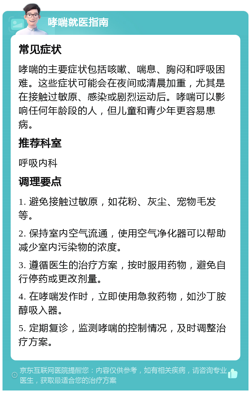 哮喘就医指南 常见症状 哮喘的主要症状包括咳嗽、喘息、胸闷和呼吸困难。这些症状可能会在夜间或清晨加重，尤其是在接触过敏原、感染或剧烈运动后。哮喘可以影响任何年龄段的人，但儿童和青少年更容易患病。 推荐科室 呼吸内科 调理要点 1. 避免接触过敏原，如花粉、灰尘、宠物毛发等。 2. 保持室内空气流通，使用空气净化器可以帮助减少室内污染物的浓度。 3. 遵循医生的治疗方案，按时服用药物，避免自行停药或更改剂量。 4. 在哮喘发作时，立即使用急救药物，如沙丁胺醇吸入器。 5. 定期复诊，监测哮喘的控制情况，及时调整治疗方案。