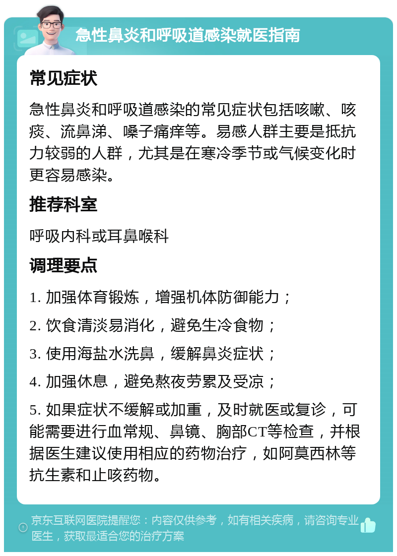 急性鼻炎和呼吸道感染就医指南 常见症状 急性鼻炎和呼吸道感染的常见症状包括咳嗽、咳痰、流鼻涕、嗓子痛痒等。易感人群主要是抵抗力较弱的人群，尤其是在寒冷季节或气候变化时更容易感染。 推荐科室 呼吸内科或耳鼻喉科 调理要点 1. 加强体育锻炼，增强机体防御能力； 2. 饮食清淡易消化，避免生冷食物； 3. 使用海盐水洗鼻，缓解鼻炎症状； 4. 加强休息，避免熬夜劳累及受凉； 5. 如果症状不缓解或加重，及时就医或复诊，可能需要进行血常规、鼻镜、胸部CT等检查，并根据医生建议使用相应的药物治疗，如阿莫西林等抗生素和止咳药物。