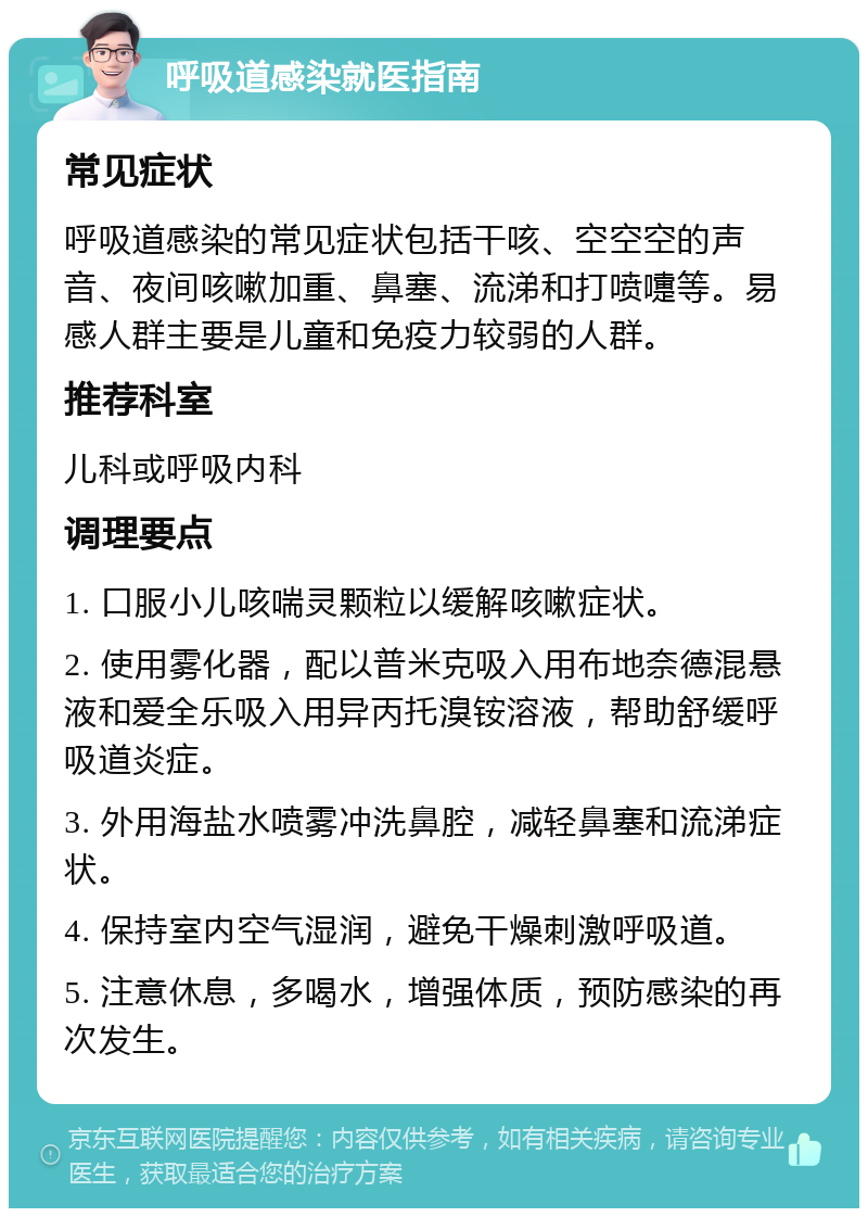 呼吸道感染就医指南 常见症状 呼吸道感染的常见症状包括干咳、空空空的声音、夜间咳嗽加重、鼻塞、流涕和打喷嚏等。易感人群主要是儿童和免疫力较弱的人群。 推荐科室 儿科或呼吸内科 调理要点 1. 口服小儿咳喘灵颗粒以缓解咳嗽症状。 2. 使用雾化器，配以普米克吸入用布地奈德混悬液和爱全乐吸入用异丙托溴铵溶液，帮助舒缓呼吸道炎症。 3. 外用海盐水喷雾冲洗鼻腔，减轻鼻塞和流涕症状。 4. 保持室内空气湿润，避免干燥刺激呼吸道。 5. 注意休息，多喝水，增强体质，预防感染的再次发生。