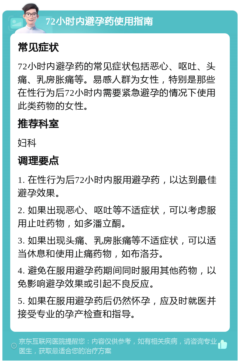 72小时内避孕药使用指南 常见症状 72小时内避孕药的常见症状包括恶心、呕吐、头痛、乳房胀痛等。易感人群为女性，特别是那些在性行为后72小时内需要紧急避孕的情况下使用此类药物的女性。 推荐科室 妇科 调理要点 1. 在性行为后72小时内服用避孕药，以达到最佳避孕效果。 2. 如果出现恶心、呕吐等不适症状，可以考虑服用止吐药物，如多潘立酮。 3. 如果出现头痛、乳房胀痛等不适症状，可以适当休息和使用止痛药物，如布洛芬。 4. 避免在服用避孕药期间同时服用其他药物，以免影响避孕效果或引起不良反应。 5. 如果在服用避孕药后仍然怀孕，应及时就医并接受专业的孕产检查和指导。