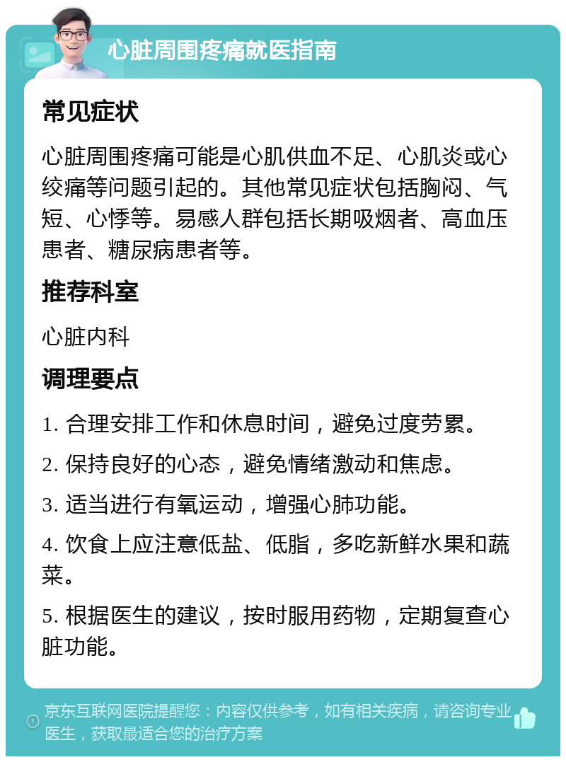 心脏周围疼痛就医指南 常见症状 心脏周围疼痛可能是心肌供血不足、心肌炎或心绞痛等问题引起的。其他常见症状包括胸闷、气短、心悸等。易感人群包括长期吸烟者、高血压患者、糖尿病患者等。 推荐科室 心脏内科 调理要点 1. 合理安排工作和休息时间，避免过度劳累。 2. 保持良好的心态，避免情绪激动和焦虑。 3. 适当进行有氧运动，增强心肺功能。 4. 饮食上应注意低盐、低脂，多吃新鲜水果和蔬菜。 5. 根据医生的建议，按时服用药物，定期复查心脏功能。