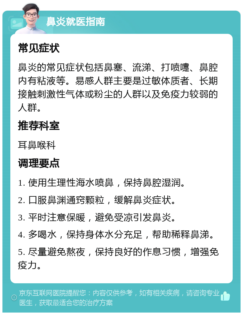 鼻炎就医指南 常见症状 鼻炎的常见症状包括鼻塞、流涕、打喷嚏、鼻腔内有粘液等。易感人群主要是过敏体质者、长期接触刺激性气体或粉尘的人群以及免疫力较弱的人群。 推荐科室 耳鼻喉科 调理要点 1. 使用生理性海水喷鼻，保持鼻腔湿润。 2. 口服鼻渊通窍颗粒，缓解鼻炎症状。 3. 平时注意保暖，避免受凉引发鼻炎。 4. 多喝水，保持身体水分充足，帮助稀释鼻涕。 5. 尽量避免熬夜，保持良好的作息习惯，增强免疫力。