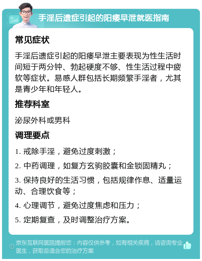 手淫后遗症引起的阳痿早泄就医指南 常见症状 手淫后遗症引起的阳痿早泄主要表现为性生活时间短于两分钟、勃起硬度不够、性生活过程中疲软等症状。易感人群包括长期频繁手淫者，尤其是青少年和年轻人。 推荐科室 泌尿外科或男科 调理要点 1. 戒除手淫，避免过度刺激； 2. 中药调理，如复方玄驹胶囊和金锁固精丸； 3. 保持良好的生活习惯，包括规律作息、适量运动、合理饮食等； 4. 心理调节，避免过度焦虑和压力； 5. 定期复查，及时调整治疗方案。