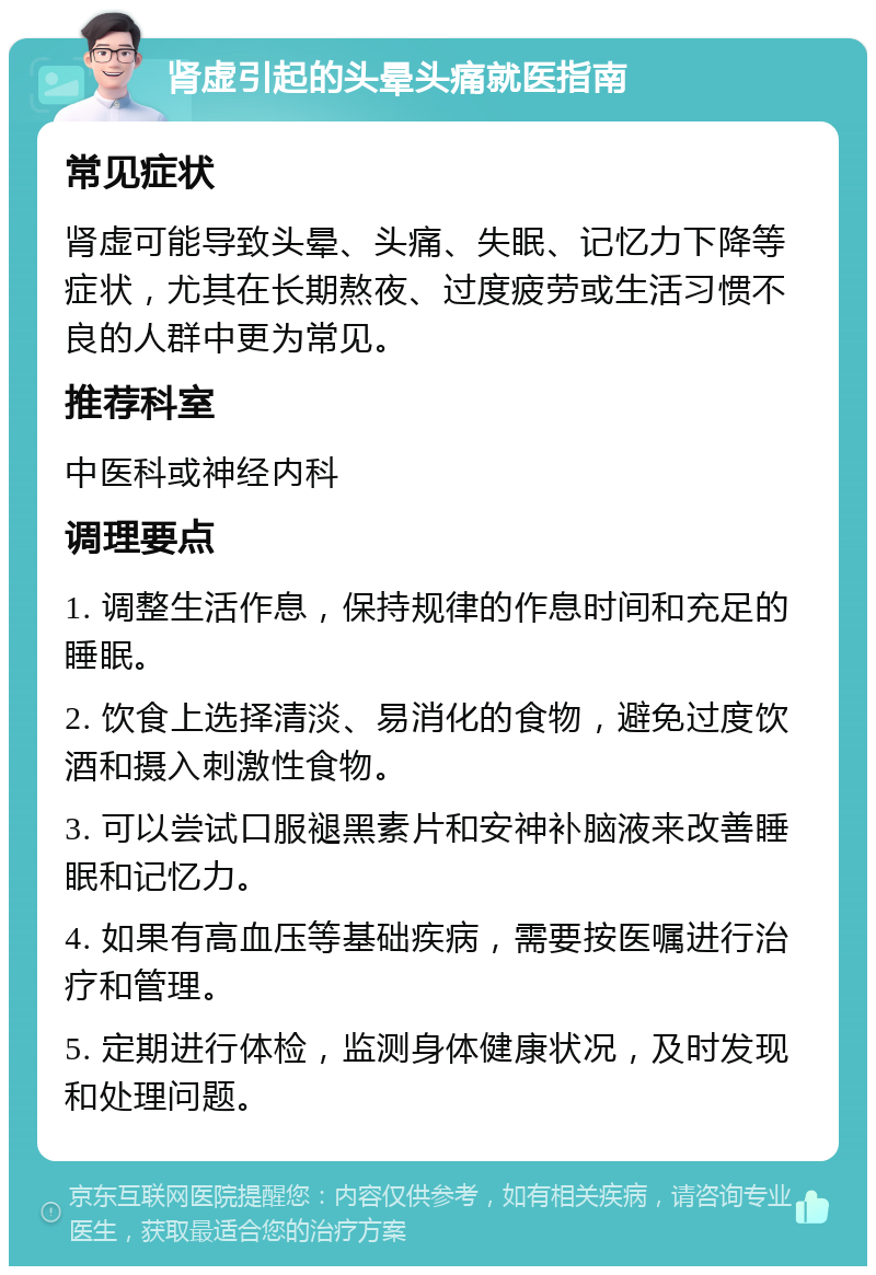 肾虚引起的头晕头痛就医指南 常见症状 肾虚可能导致头晕、头痛、失眠、记忆力下降等症状，尤其在长期熬夜、过度疲劳或生活习惯不良的人群中更为常见。 推荐科室 中医科或神经内科 调理要点 1. 调整生活作息，保持规律的作息时间和充足的睡眠。 2. 饮食上选择清淡、易消化的食物，避免过度饮酒和摄入刺激性食物。 3. 可以尝试口服褪黑素片和安神补脑液来改善睡眠和记忆力。 4. 如果有高血压等基础疾病，需要按医嘱进行治疗和管理。 5. 定期进行体检，监测身体健康状况，及时发现和处理问题。