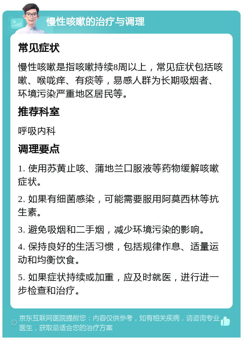 慢性咳嗽的治疗与调理 常见症状 慢性咳嗽是指咳嗽持续8周以上，常见症状包括咳嗽、喉咙痒、有痰等，易感人群为长期吸烟者、环境污染严重地区居民等。 推荐科室 呼吸内科 调理要点 1. 使用苏黄止咳、蒲地兰口服液等药物缓解咳嗽症状。 2. 如果有细菌感染，可能需要服用阿莫西林等抗生素。 3. 避免吸烟和二手烟，减少环境污染的影响。 4. 保持良好的生活习惯，包括规律作息、适量运动和均衡饮食。 5. 如果症状持续或加重，应及时就医，进行进一步检查和治疗。