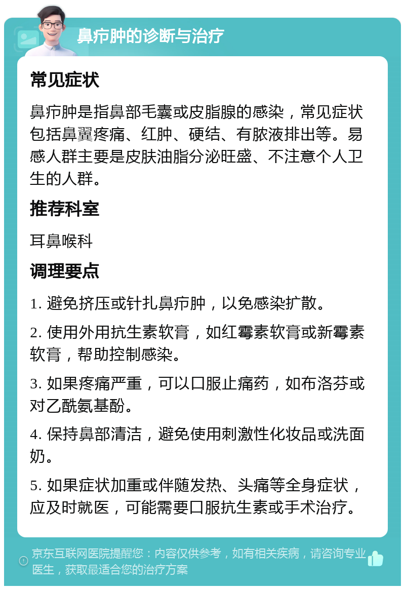 鼻疖肿的诊断与治疗 常见症状 鼻疖肿是指鼻部毛囊或皮脂腺的感染，常见症状包括鼻翼疼痛、红肿、硬结、有脓液排出等。易感人群主要是皮肤油脂分泌旺盛、不注意个人卫生的人群。 推荐科室 耳鼻喉科 调理要点 1. 避免挤压或针扎鼻疖肿，以免感染扩散。 2. 使用外用抗生素软膏，如红霉素软膏或新霉素软膏，帮助控制感染。 3. 如果疼痛严重，可以口服止痛药，如布洛芬或对乙酰氨基酚。 4. 保持鼻部清洁，避免使用刺激性化妆品或洗面奶。 5. 如果症状加重或伴随发热、头痛等全身症状，应及时就医，可能需要口服抗生素或手术治疗。